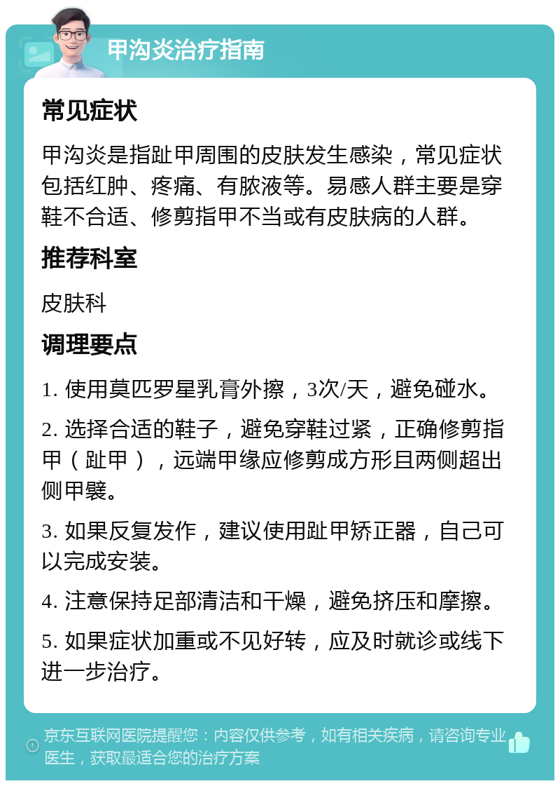 甲沟炎治疗指南 常见症状 甲沟炎是指趾甲周围的皮肤发生感染，常见症状包括红肿、疼痛、有脓液等。易感人群主要是穿鞋不合适、修剪指甲不当或有皮肤病的人群。 推荐科室 皮肤科 调理要点 1. 使用莫匹罗星乳膏外擦，3次/天，避免碰水。 2. 选择合适的鞋子，避免穿鞋过紧，正确修剪指甲（趾甲），远端甲缘应修剪成方形且两侧超出侧甲襞。 3. 如果反复发作，建议使用趾甲矫正器，自己可以完成安装。 4. 注意保持足部清洁和干燥，避免挤压和摩擦。 5. 如果症状加重或不见好转，应及时就诊或线下进一步治疗。