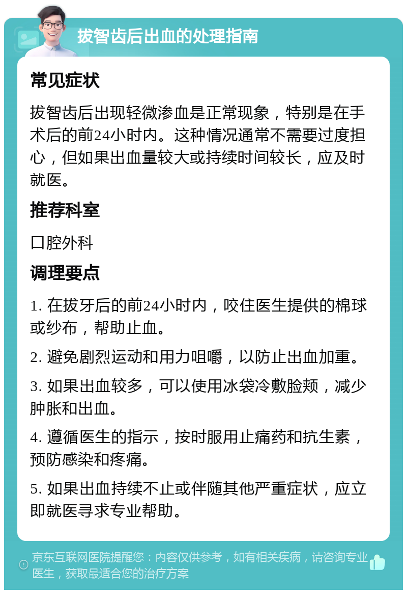 拔智齿后出血的处理指南 常见症状 拔智齿后出现轻微渗血是正常现象，特别是在手术后的前24小时内。这种情况通常不需要过度担心，但如果出血量较大或持续时间较长，应及时就医。 推荐科室 口腔外科 调理要点 1. 在拔牙后的前24小时内，咬住医生提供的棉球或纱布，帮助止血。 2. 避免剧烈运动和用力咀嚼，以防止出血加重。 3. 如果出血较多，可以使用冰袋冷敷脸颊，减少肿胀和出血。 4. 遵循医生的指示，按时服用止痛药和抗生素，预防感染和疼痛。 5. 如果出血持续不止或伴随其他严重症状，应立即就医寻求专业帮助。