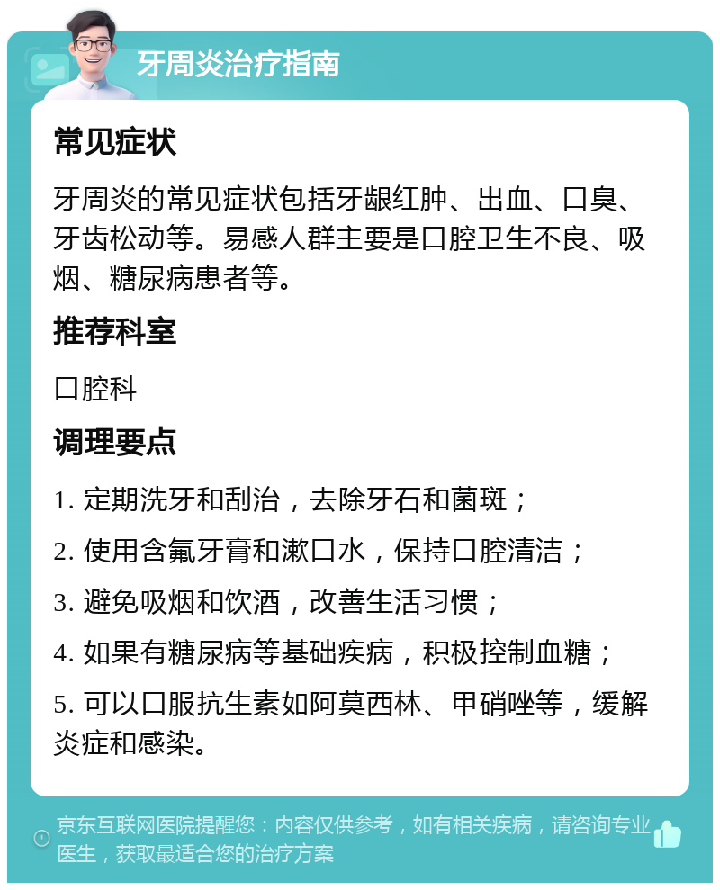 牙周炎治疗指南 常见症状 牙周炎的常见症状包括牙龈红肿、出血、口臭、牙齿松动等。易感人群主要是口腔卫生不良、吸烟、糖尿病患者等。 推荐科室 口腔科 调理要点 1. 定期洗牙和刮治，去除牙石和菌斑； 2. 使用含氟牙膏和漱口水，保持口腔清洁； 3. 避免吸烟和饮酒，改善生活习惯； 4. 如果有糖尿病等基础疾病，积极控制血糖； 5. 可以口服抗生素如阿莫西林、甲硝唑等，缓解炎症和感染。