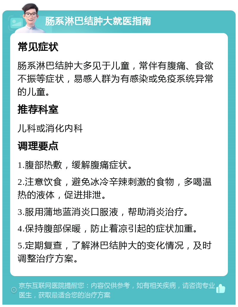 肠系淋巴结肿大就医指南 常见症状 肠系淋巴结肿大多见于儿童，常伴有腹痛、食欲不振等症状，易感人群为有感染或免疫系统异常的儿童。 推荐科室 儿科或消化内科 调理要点 1.腹部热敷，缓解腹痛症状。 2.注意饮食，避免冰冷辛辣刺激的食物，多喝温热的液体，促进排泄。 3.服用蒲地蓝消炎口服液，帮助消炎治疗。 4.保持腹部保暖，防止着凉引起的症状加重。 5.定期复查，了解淋巴结肿大的变化情况，及时调整治疗方案。