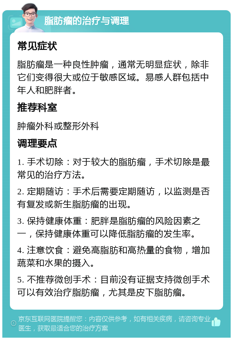 脂肪瘤的治疗与调理 常见症状 脂肪瘤是一种良性肿瘤，通常无明显症状，除非它们变得很大或位于敏感区域。易感人群包括中年人和肥胖者。 推荐科室 肿瘤外科或整形外科 调理要点 1. 手术切除：对于较大的脂肪瘤，手术切除是最常见的治疗方法。 2. 定期随访：手术后需要定期随访，以监测是否有复发或新生脂肪瘤的出现。 3. 保持健康体重：肥胖是脂肪瘤的风险因素之一，保持健康体重可以降低脂肪瘤的发生率。 4. 注意饮食：避免高脂肪和高热量的食物，增加蔬菜和水果的摄入。 5. 不推荐微创手术：目前没有证据支持微创手术可以有效治疗脂肪瘤，尤其是皮下脂肪瘤。