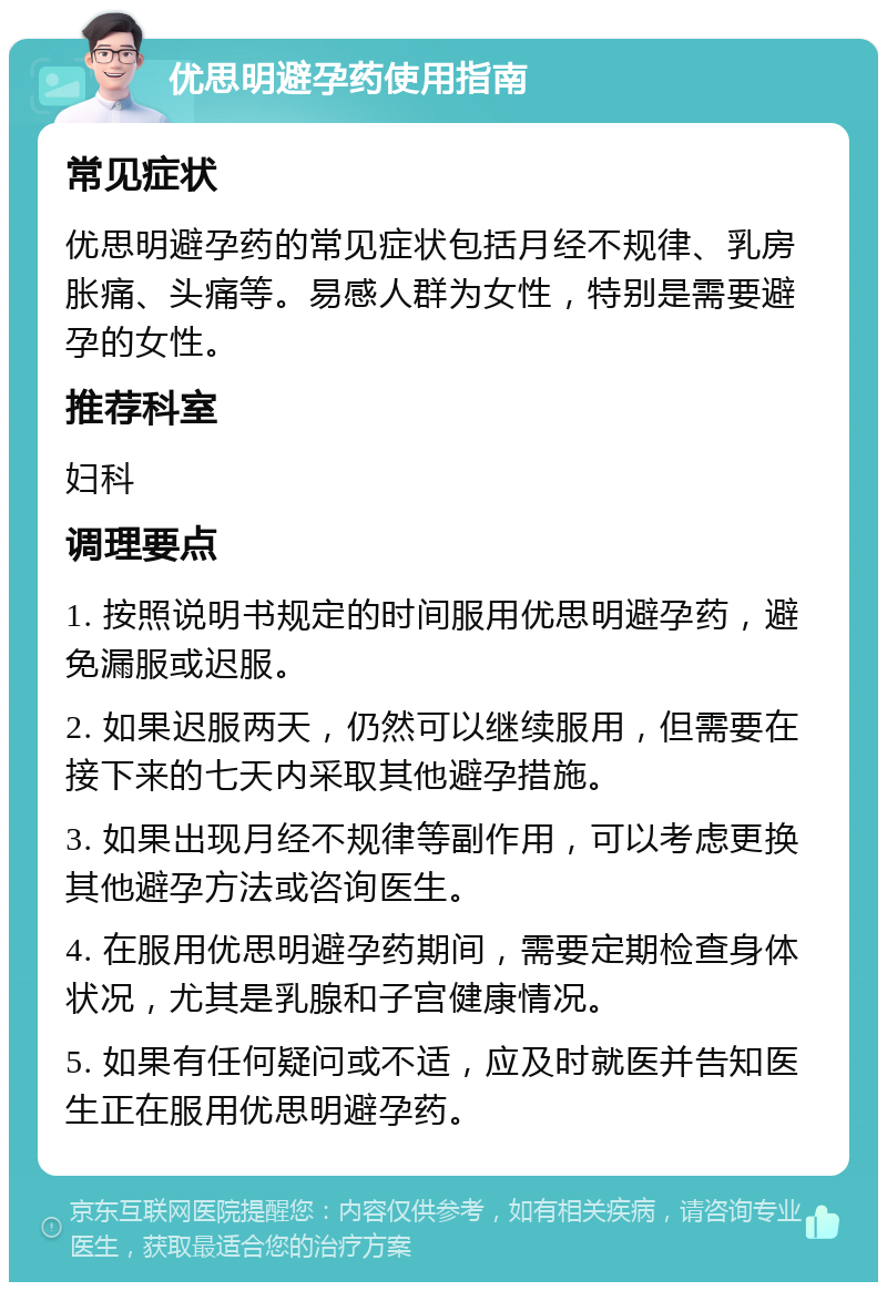 优思明避孕药使用指南 常见症状 优思明避孕药的常见症状包括月经不规律、乳房胀痛、头痛等。易感人群为女性，特别是需要避孕的女性。 推荐科室 妇科 调理要点 1. 按照说明书规定的时间服用优思明避孕药，避免漏服或迟服。 2. 如果迟服两天，仍然可以继续服用，但需要在接下来的七天内采取其他避孕措施。 3. 如果出现月经不规律等副作用，可以考虑更换其他避孕方法或咨询医生。 4. 在服用优思明避孕药期间，需要定期检查身体状况，尤其是乳腺和子宫健康情况。 5. 如果有任何疑问或不适，应及时就医并告知医生正在服用优思明避孕药。