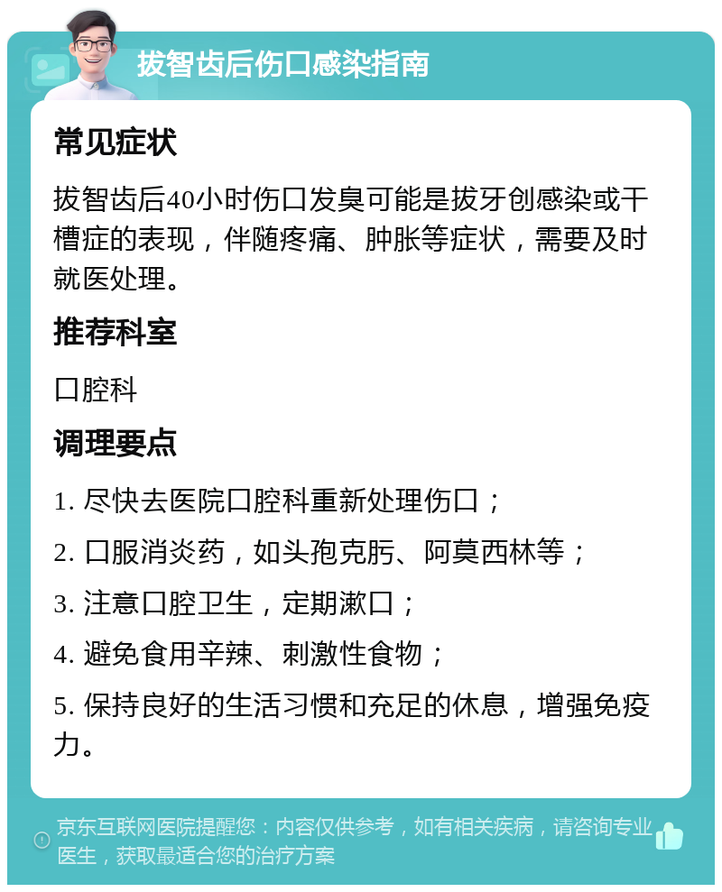 拔智齿后伤口感染指南 常见症状 拔智齿后40小时伤口发臭可能是拔牙创感染或干槽症的表现，伴随疼痛、肿胀等症状，需要及时就医处理。 推荐科室 口腔科 调理要点 1. 尽快去医院口腔科重新处理伤口； 2. 口服消炎药，如头孢克肟、阿莫西林等； 3. 注意口腔卫生，定期漱口； 4. 避免食用辛辣、刺激性食物； 5. 保持良好的生活习惯和充足的休息，增强免疫力。