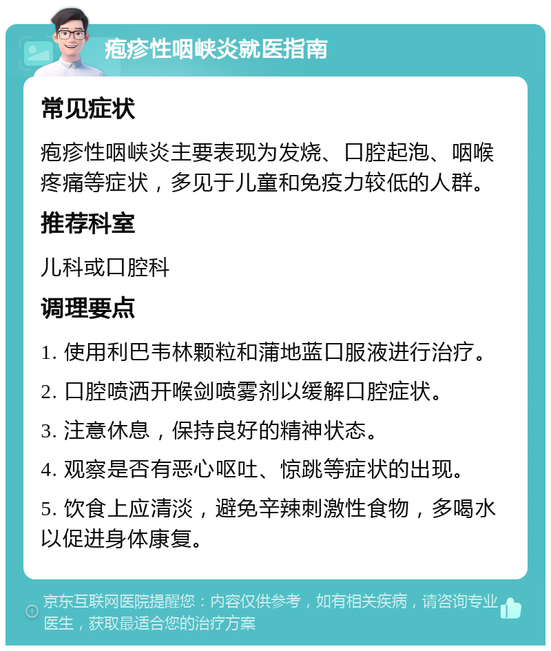 疱疹性咽峡炎就医指南 常见症状 疱疹性咽峡炎主要表现为发烧、口腔起泡、咽喉疼痛等症状，多见于儿童和免疫力较低的人群。 推荐科室 儿科或口腔科 调理要点 1. 使用利巴韦林颗粒和蒲地蓝口服液进行治疗。 2. 口腔喷洒开喉剑喷雾剂以缓解口腔症状。 3. 注意休息，保持良好的精神状态。 4. 观察是否有恶心呕吐、惊跳等症状的出现。 5. 饮食上应清淡，避免辛辣刺激性食物，多喝水以促进身体康复。