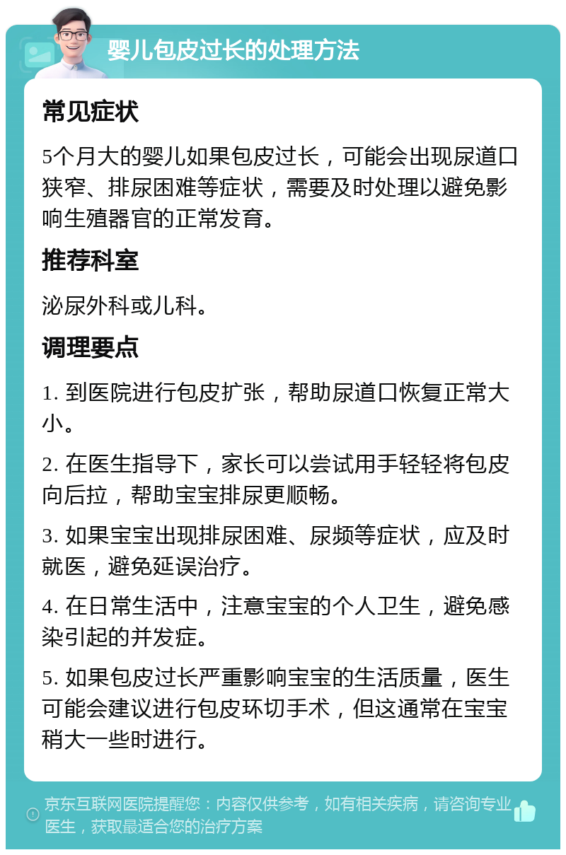 婴儿包皮过长的处理方法 常见症状 5个月大的婴儿如果包皮过长，可能会出现尿道口狭窄、排尿困难等症状，需要及时处理以避免影响生殖器官的正常发育。 推荐科室 泌尿外科或儿科。 调理要点 1. 到医院进行包皮扩张，帮助尿道口恢复正常大小。 2. 在医生指导下，家长可以尝试用手轻轻将包皮向后拉，帮助宝宝排尿更顺畅。 3. 如果宝宝出现排尿困难、尿频等症状，应及时就医，避免延误治疗。 4. 在日常生活中，注意宝宝的个人卫生，避免感染引起的并发症。 5. 如果包皮过长严重影响宝宝的生活质量，医生可能会建议进行包皮环切手术，但这通常在宝宝稍大一些时进行。