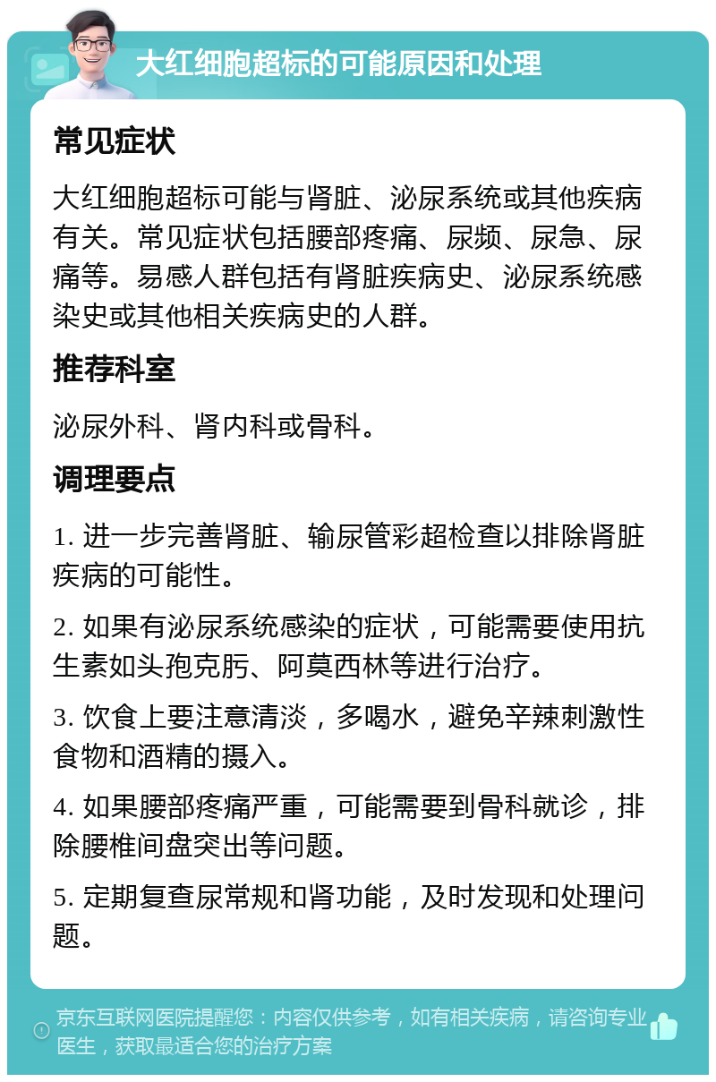 大红细胞超标的可能原因和处理 常见症状 大红细胞超标可能与肾脏、泌尿系统或其他疾病有关。常见症状包括腰部疼痛、尿频、尿急、尿痛等。易感人群包括有肾脏疾病史、泌尿系统感染史或其他相关疾病史的人群。 推荐科室 泌尿外科、肾内科或骨科。 调理要点 1. 进一步完善肾脏、输尿管彩超检查以排除肾脏疾病的可能性。 2. 如果有泌尿系统感染的症状，可能需要使用抗生素如头孢克肟、阿莫西林等进行治疗。 3. 饮食上要注意清淡，多喝水，避免辛辣刺激性食物和酒精的摄入。 4. 如果腰部疼痛严重，可能需要到骨科就诊，排除腰椎间盘突出等问题。 5. 定期复查尿常规和肾功能，及时发现和处理问题。