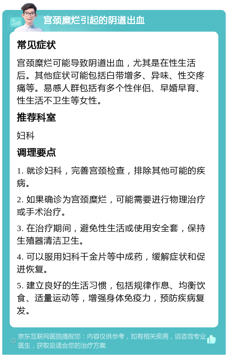 宫颈糜烂引起的阴道出血 常见症状 宫颈糜烂可能导致阴道出血，尤其是在性生活后。其他症状可能包括白带增多、异味、性交疼痛等。易感人群包括有多个性伴侣、早婚早育、性生活不卫生等女性。 推荐科室 妇科 调理要点 1. 就诊妇科，完善宫颈检查，排除其他可能的疾病。 2. 如果确诊为宫颈糜烂，可能需要进行物理治疗或手术治疗。 3. 在治疗期间，避免性生活或使用安全套，保持生殖器清洁卫生。 4. 可以服用妇科千金片等中成药，缓解症状和促进恢复。 5. 建立良好的生活习惯，包括规律作息、均衡饮食、适量运动等，增强身体免疫力，预防疾病复发。