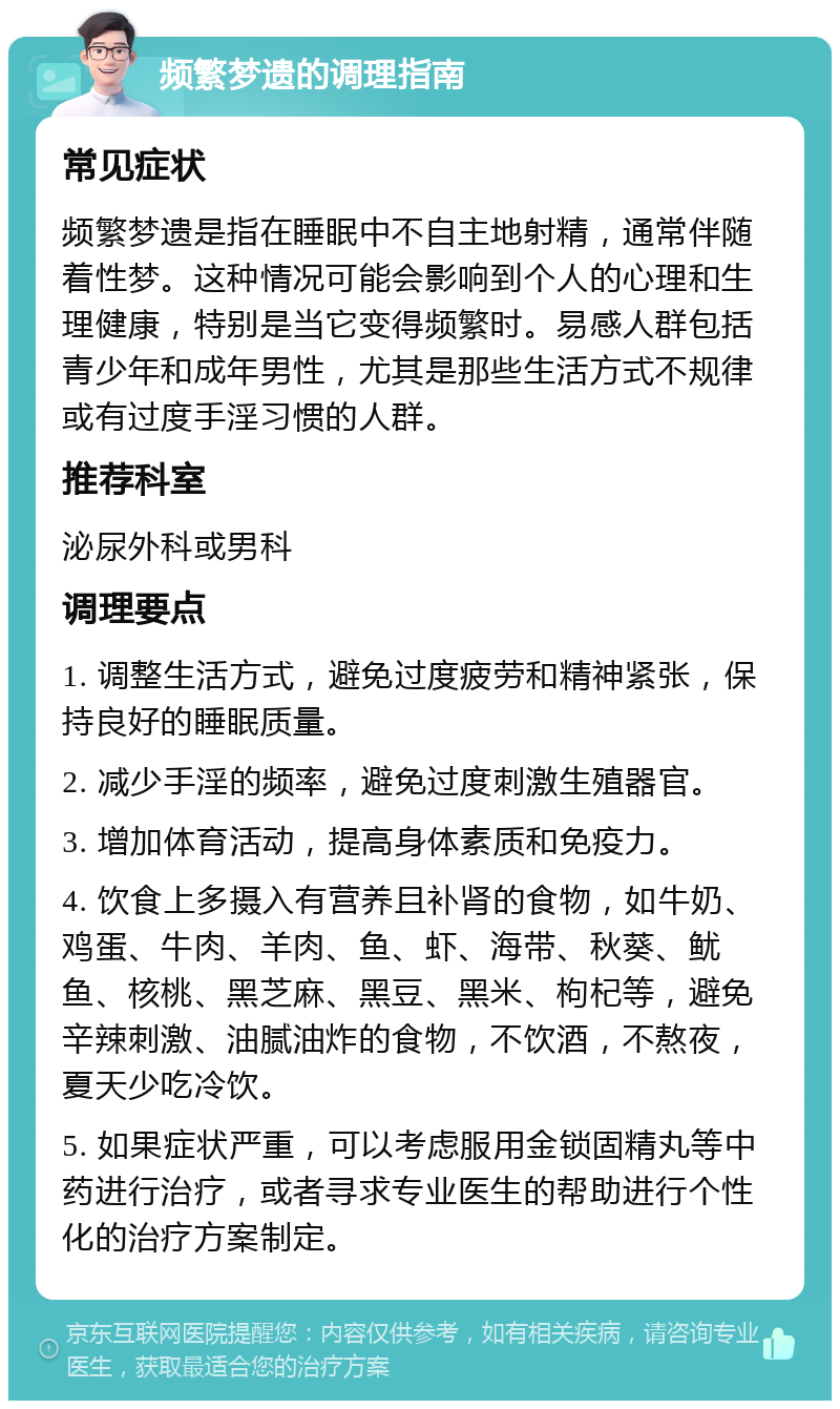 频繁梦遗的调理指南 常见症状 频繁梦遗是指在睡眠中不自主地射精，通常伴随着性梦。这种情况可能会影响到个人的心理和生理健康，特别是当它变得频繁时。易感人群包括青少年和成年男性，尤其是那些生活方式不规律或有过度手淫习惯的人群。 推荐科室 泌尿外科或男科 调理要点 1. 调整生活方式，避免过度疲劳和精神紧张，保持良好的睡眠质量。 2. 减少手淫的频率，避免过度刺激生殖器官。 3. 增加体育活动，提高身体素质和免疫力。 4. 饮食上多摄入有营养且补肾的食物，如牛奶、鸡蛋、牛肉、羊肉、鱼、虾、海带、秋葵、鱿鱼、核桃、黑芝麻、黑豆、黑米、枸杞等，避免辛辣刺激、油腻油炸的食物，不饮酒，不熬夜，夏天少吃冷饮。 5. 如果症状严重，可以考虑服用金锁固精丸等中药进行治疗，或者寻求专业医生的帮助进行个性化的治疗方案制定。