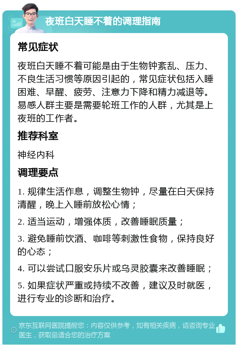 夜班白天睡不着的调理指南 常见症状 夜班白天睡不着可能是由于生物钟紊乱、压力、不良生活习惯等原因引起的，常见症状包括入睡困难、早醒、疲劳、注意力下降和精力减退等。易感人群主要是需要轮班工作的人群，尤其是上夜班的工作者。 推荐科室 神经内科 调理要点 1. 规律生活作息，调整生物钟，尽量在白天保持清醒，晚上入睡前放松心情； 2. 适当运动，增强体质，改善睡眠质量； 3. 避免睡前饮酒、咖啡等刺激性食物，保持良好的心态； 4. 可以尝试口服安乐片或乌灵胶囊来改善睡眠； 5. 如果症状严重或持续不改善，建议及时就医，进行专业的诊断和治疗。