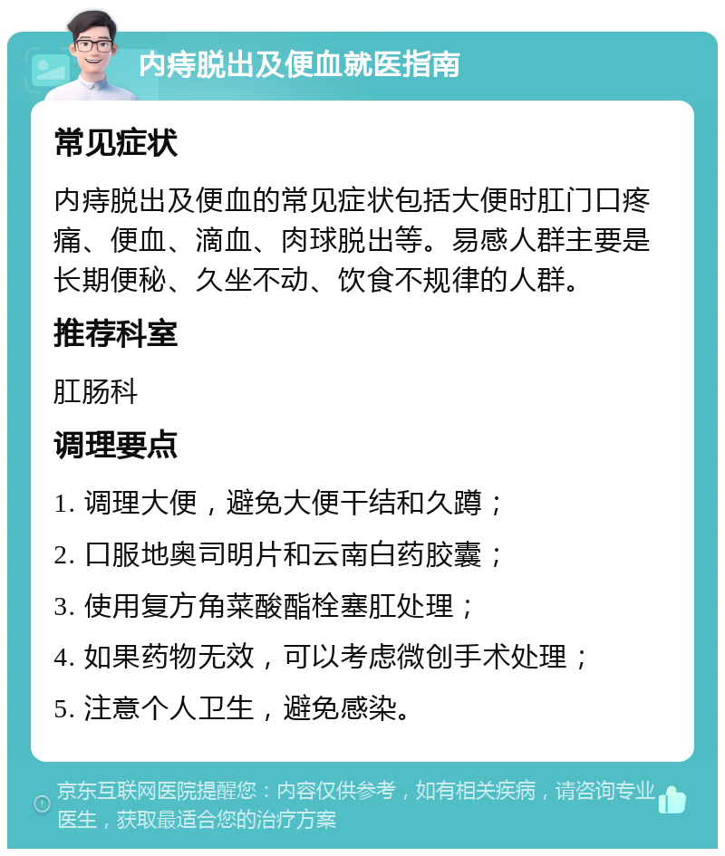 内痔脱出及便血就医指南 常见症状 内痔脱出及便血的常见症状包括大便时肛门口疼痛、便血、滴血、肉球脱出等。易感人群主要是长期便秘、久坐不动、饮食不规律的人群。 推荐科室 肛肠科 调理要点 1. 调理大便，避免大便干结和久蹲； 2. 口服地奥司明片和云南白药胶囊； 3. 使用复方角菜酸酯栓塞肛处理； 4. 如果药物无效，可以考虑微创手术处理； 5. 注意个人卫生，避免感染。