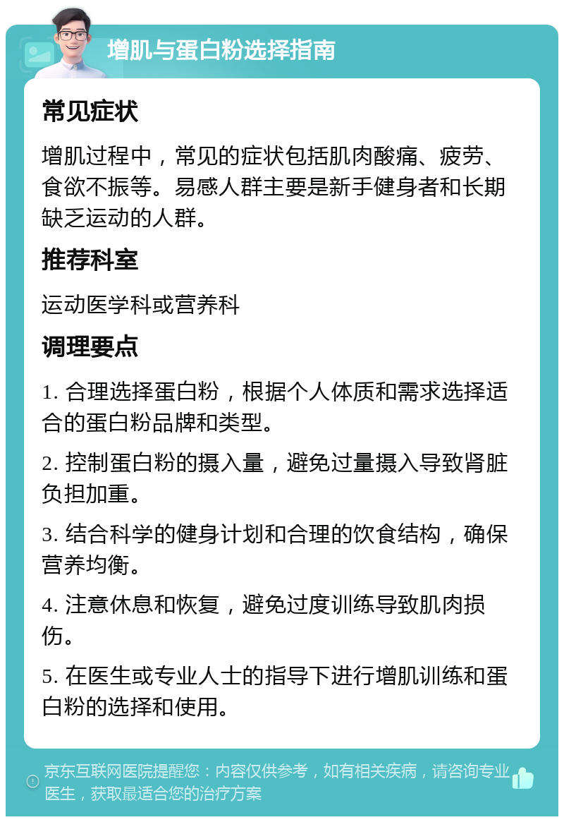 增肌与蛋白粉选择指南 常见症状 增肌过程中，常见的症状包括肌肉酸痛、疲劳、食欲不振等。易感人群主要是新手健身者和长期缺乏运动的人群。 推荐科室 运动医学科或营养科 调理要点 1. 合理选择蛋白粉，根据个人体质和需求选择适合的蛋白粉品牌和类型。 2. 控制蛋白粉的摄入量，避免过量摄入导致肾脏负担加重。 3. 结合科学的健身计划和合理的饮食结构，确保营养均衡。 4. 注意休息和恢复，避免过度训练导致肌肉损伤。 5. 在医生或专业人士的指导下进行增肌训练和蛋白粉的选择和使用。