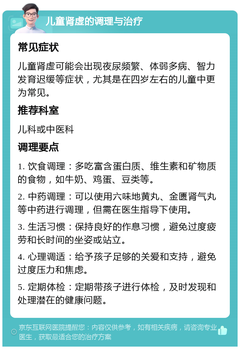 儿童肾虚的调理与治疗 常见症状 儿童肾虚可能会出现夜尿频繁、体弱多病、智力发育迟缓等症状，尤其是在四岁左右的儿童中更为常见。 推荐科室 儿科或中医科 调理要点 1. 饮食调理：多吃富含蛋白质、维生素和矿物质的食物，如牛奶、鸡蛋、豆类等。 2. 中药调理：可以使用六味地黄丸、金匮肾气丸等中药进行调理，但需在医生指导下使用。 3. 生活习惯：保持良好的作息习惯，避免过度疲劳和长时间的坐姿或站立。 4. 心理调适：给予孩子足够的关爱和支持，避免过度压力和焦虑。 5. 定期体检：定期带孩子进行体检，及时发现和处理潜在的健康问题。