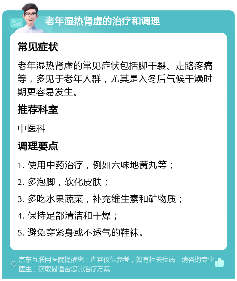 老年湿热肾虚的治疗和调理 常见症状 老年湿热肾虚的常见症状包括脚干裂、走路疼痛等，多见于老年人群，尤其是入冬后气候干燥时期更容易发生。 推荐科室 中医科 调理要点 1. 使用中药治疗，例如六味地黄丸等； 2. 多泡脚，软化皮肤； 3. 多吃水果蔬菜，补充维生素和矿物质； 4. 保持足部清洁和干燥； 5. 避免穿紧身或不透气的鞋袜。