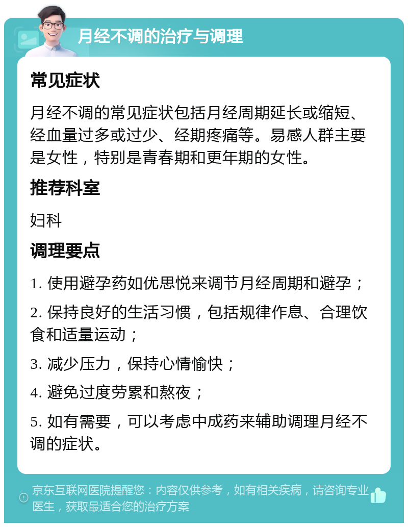 月经不调的治疗与调理 常见症状 月经不调的常见症状包括月经周期延长或缩短、经血量过多或过少、经期疼痛等。易感人群主要是女性，特别是青春期和更年期的女性。 推荐科室 妇科 调理要点 1. 使用避孕药如优思悦来调节月经周期和避孕； 2. 保持良好的生活习惯，包括规律作息、合理饮食和适量运动； 3. 减少压力，保持心情愉快； 4. 避免过度劳累和熬夜； 5. 如有需要，可以考虑中成药来辅助调理月经不调的症状。