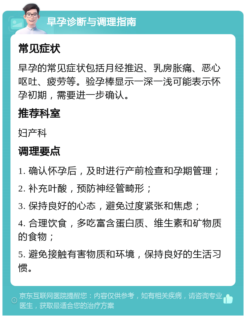 早孕诊断与调理指南 常见症状 早孕的常见症状包括月经推迟、乳房胀痛、恶心呕吐、疲劳等。验孕棒显示一深一浅可能表示怀孕初期，需要进一步确认。 推荐科室 妇产科 调理要点 1. 确认怀孕后，及时进行产前检查和孕期管理； 2. 补充叶酸，预防神经管畸形； 3. 保持良好的心态，避免过度紧张和焦虑； 4. 合理饮食，多吃富含蛋白质、维生素和矿物质的食物； 5. 避免接触有害物质和环境，保持良好的生活习惯。