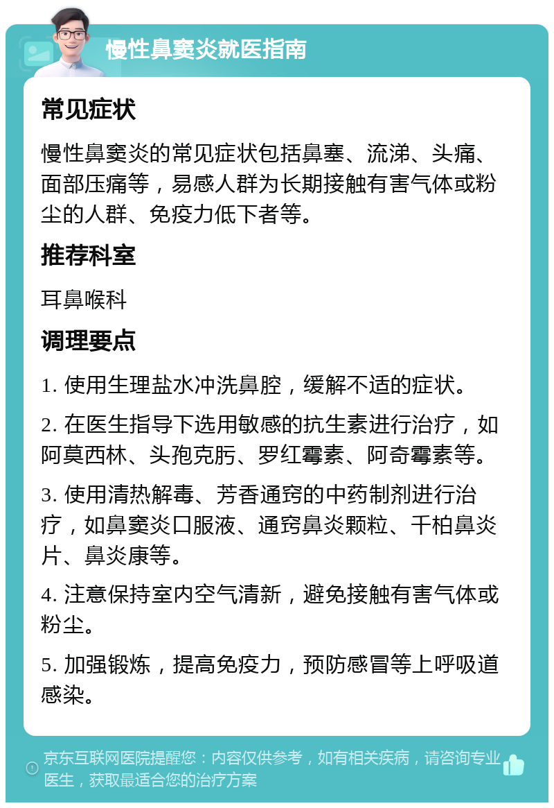 慢性鼻窦炎就医指南 常见症状 慢性鼻窦炎的常见症状包括鼻塞、流涕、头痛、面部压痛等，易感人群为长期接触有害气体或粉尘的人群、免疫力低下者等。 推荐科室 耳鼻喉科 调理要点 1. 使用生理盐水冲洗鼻腔，缓解不适的症状。 2. 在医生指导下选用敏感的抗生素进行治疗，如阿莫西林、头孢克肟、罗红霉素、阿奇霉素等。 3. 使用清热解毒、芳香通窍的中药制剂进行治疗，如鼻窦炎口服液、通窍鼻炎颗粒、千柏鼻炎片、鼻炎康等。 4. 注意保持室内空气清新，避免接触有害气体或粉尘。 5. 加强锻炼，提高免疫力，预防感冒等上呼吸道感染。