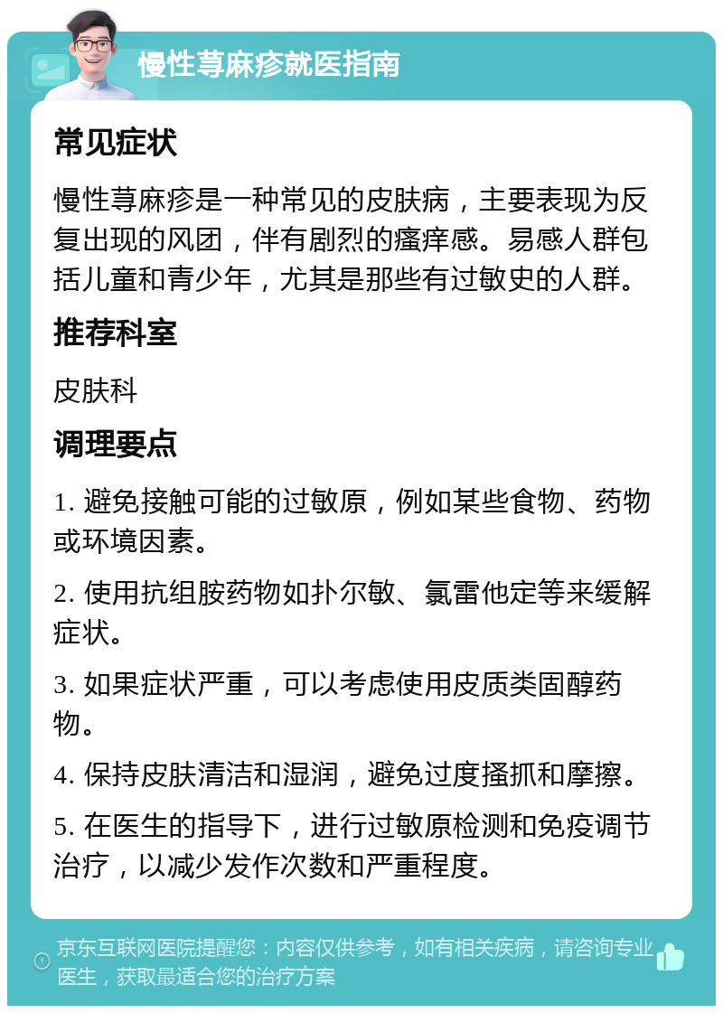 慢性荨麻疹就医指南 常见症状 慢性荨麻疹是一种常见的皮肤病，主要表现为反复出现的风团，伴有剧烈的瘙痒感。易感人群包括儿童和青少年，尤其是那些有过敏史的人群。 推荐科室 皮肤科 调理要点 1. 避免接触可能的过敏原，例如某些食物、药物或环境因素。 2. 使用抗组胺药物如扑尔敏、氯雷他定等来缓解症状。 3. 如果症状严重，可以考虑使用皮质类固醇药物。 4. 保持皮肤清洁和湿润，避免过度搔抓和摩擦。 5. 在医生的指导下，进行过敏原检测和免疫调节治疗，以减少发作次数和严重程度。