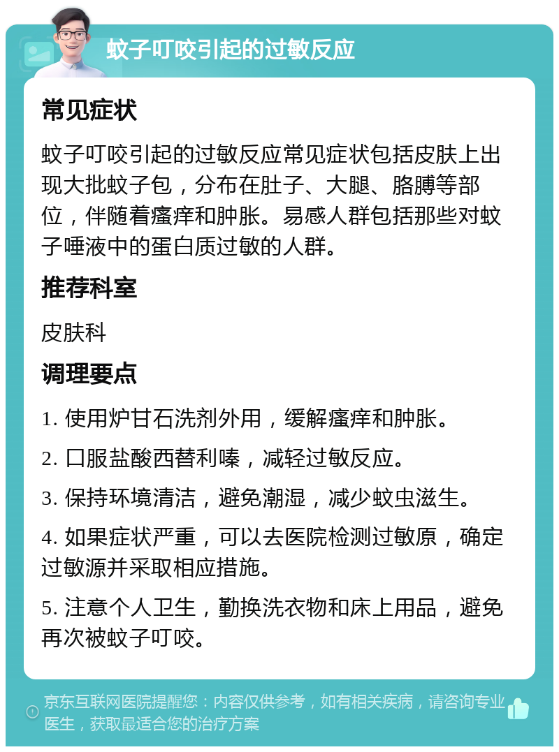 蚊子叮咬引起的过敏反应 常见症状 蚊子叮咬引起的过敏反应常见症状包括皮肤上出现大批蚊子包，分布在肚子、大腿、胳膊等部位，伴随着瘙痒和肿胀。易感人群包括那些对蚊子唾液中的蛋白质过敏的人群。 推荐科室 皮肤科 调理要点 1. 使用炉甘石洗剂外用，缓解瘙痒和肿胀。 2. 口服盐酸西替利嗪，减轻过敏反应。 3. 保持环境清洁，避免潮湿，减少蚊虫滋生。 4. 如果症状严重，可以去医院检测过敏原，确定过敏源并采取相应措施。 5. 注意个人卫生，勤换洗衣物和床上用品，避免再次被蚊子叮咬。