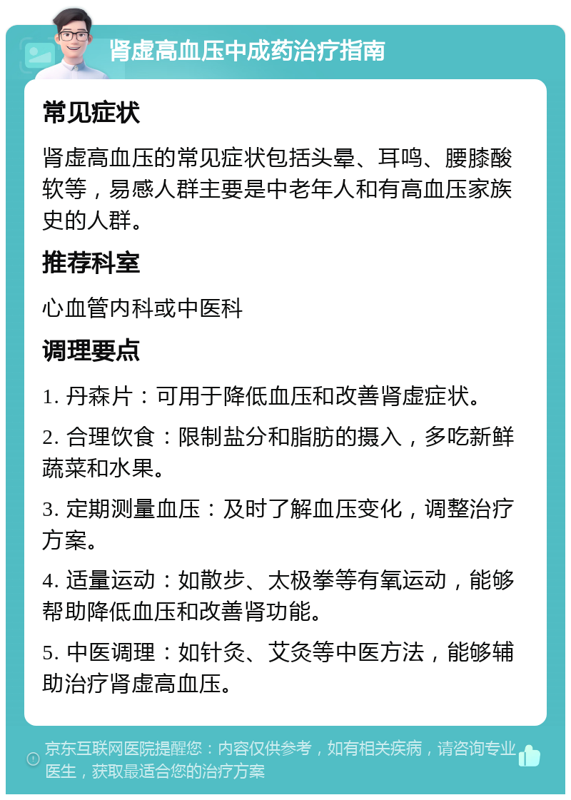 肾虚高血压中成药治疗指南 常见症状 肾虚高血压的常见症状包括头晕、耳鸣、腰膝酸软等，易感人群主要是中老年人和有高血压家族史的人群。 推荐科室 心血管内科或中医科 调理要点 1. 丹森片：可用于降低血压和改善肾虚症状。 2. 合理饮食：限制盐分和脂肪的摄入，多吃新鲜蔬菜和水果。 3. 定期测量血压：及时了解血压变化，调整治疗方案。 4. 适量运动：如散步、太极拳等有氧运动，能够帮助降低血压和改善肾功能。 5. 中医调理：如针灸、艾灸等中医方法，能够辅助治疗肾虚高血压。