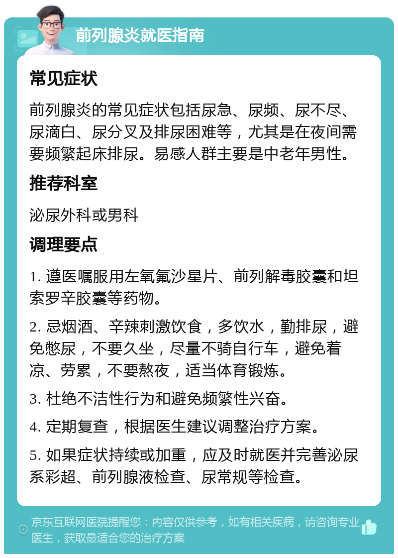 前列腺炎就医指南 常见症状 前列腺炎的常见症状包括尿急、尿频、尿不尽、尿滴白、尿分叉及排尿困难等，尤其是在夜间需要频繁起床排尿。易感人群主要是中老年男性。 推荐科室 泌尿外科或男科 调理要点 1. 遵医嘱服用左氧氟沙星片、前列解毒胶囊和坦索罗辛胶囊等药物。 2. 忌烟酒、辛辣刺激饮食，多饮水，勤排尿，避免憋尿，不要久坐，尽量不骑自行车，避免着凉、劳累，不要熬夜，适当体育锻炼。 3. 杜绝不洁性行为和避免频繁性兴奋。 4. 定期复查，根据医生建议调整治疗方案。 5. 如果症状持续或加重，应及时就医并完善泌尿系彩超、前列腺液检查、尿常规等检查。