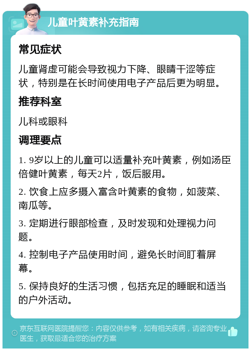 儿童叶黄素补充指南 常见症状 儿童肾虚可能会导致视力下降、眼睛干涩等症状，特别是在长时间使用电子产品后更为明显。 推荐科室 儿科或眼科 调理要点 1. 9岁以上的儿童可以适量补充叶黄素，例如汤臣倍健叶黄素，每天2片，饭后服用。 2. 饮食上应多摄入富含叶黄素的食物，如菠菜、南瓜等。 3. 定期进行眼部检查，及时发现和处理视力问题。 4. 控制电子产品使用时间，避免长时间盯着屏幕。 5. 保持良好的生活习惯，包括充足的睡眠和适当的户外活动。