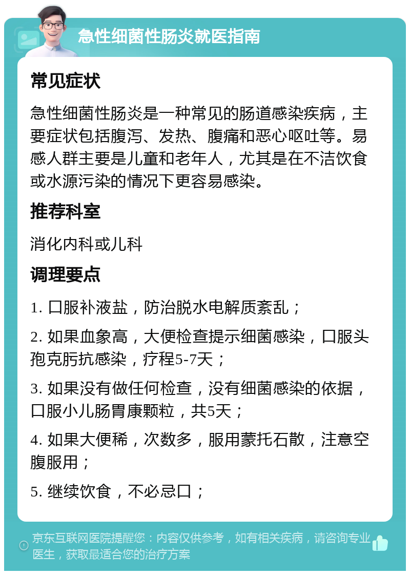 急性细菌性肠炎就医指南 常见症状 急性细菌性肠炎是一种常见的肠道感染疾病，主要症状包括腹泻、发热、腹痛和恶心呕吐等。易感人群主要是儿童和老年人，尤其是在不洁饮食或水源污染的情况下更容易感染。 推荐科室 消化内科或儿科 调理要点 1. 口服补液盐，防治脱水电解质紊乱； 2. 如果血象高，大便检查提示细菌感染，口服头孢克肟抗感染，疗程5-7天； 3. 如果没有做任何检查，没有细菌感染的依据，口服小儿肠胃康颗粒，共5天； 4. 如果大便稀，次数多，服用蒙托石散，注意空腹服用； 5. 继续饮食，不必忌口；