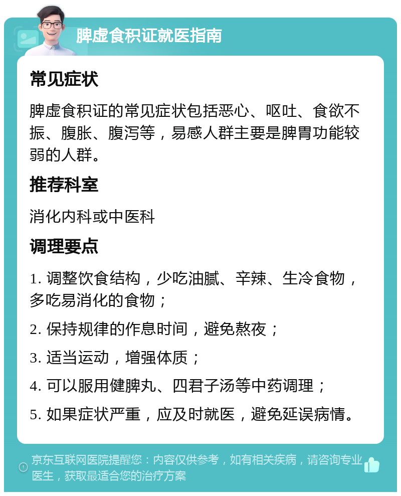 脾虚食积证就医指南 常见症状 脾虚食积证的常见症状包括恶心、呕吐、食欲不振、腹胀、腹泻等，易感人群主要是脾胃功能较弱的人群。 推荐科室 消化内科或中医科 调理要点 1. 调整饮食结构，少吃油腻、辛辣、生冷食物，多吃易消化的食物； 2. 保持规律的作息时间，避免熬夜； 3. 适当运动，增强体质； 4. 可以服用健脾丸、四君子汤等中药调理； 5. 如果症状严重，应及时就医，避免延误病情。