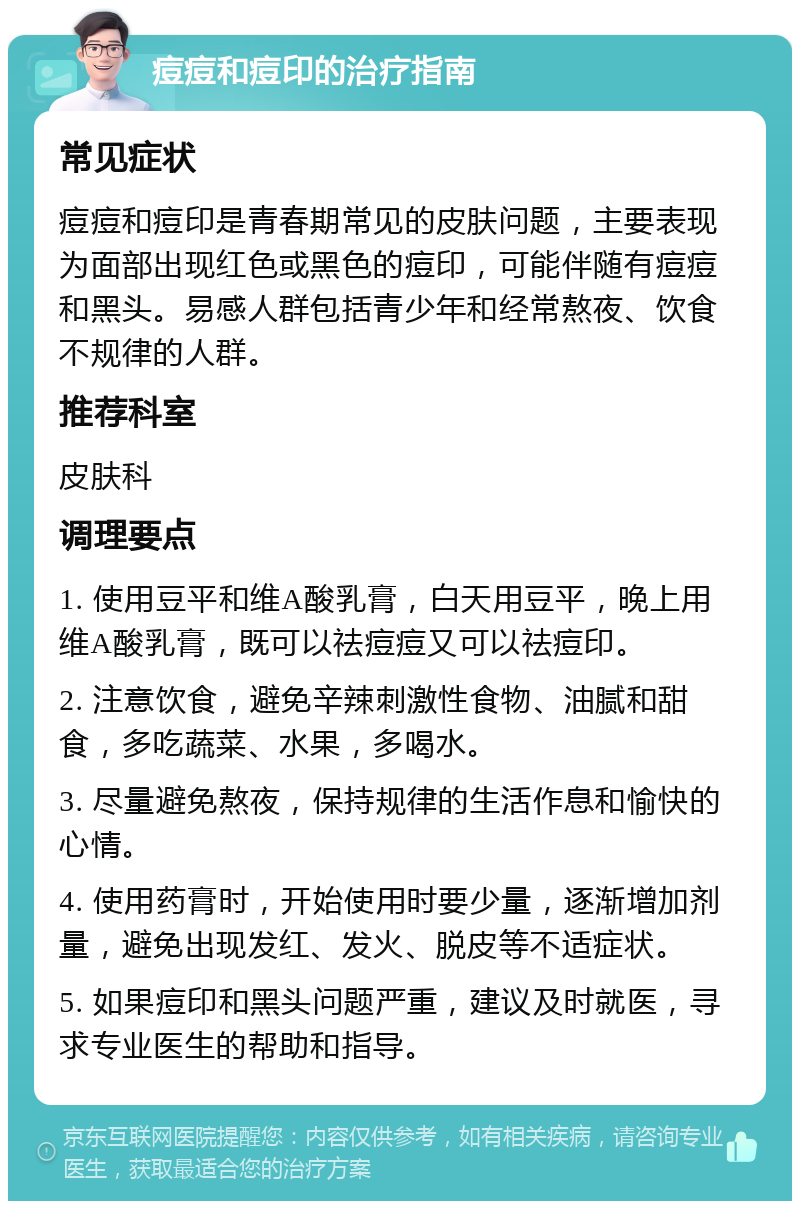 痘痘和痘印的治疗指南 常见症状 痘痘和痘印是青春期常见的皮肤问题，主要表现为面部出现红色或黑色的痘印，可能伴随有痘痘和黑头。易感人群包括青少年和经常熬夜、饮食不规律的人群。 推荐科室 皮肤科 调理要点 1. 使用豆平和维A酸乳膏，白天用豆平，晚上用维A酸乳膏，既可以祛痘痘又可以祛痘印。 2. 注意饮食，避免辛辣刺激性食物、油腻和甜食，多吃蔬菜、水果，多喝水。 3. 尽量避免熬夜，保持规律的生活作息和愉快的心情。 4. 使用药膏时，开始使用时要少量，逐渐增加剂量，避免出现发红、发火、脱皮等不适症状。 5. 如果痘印和黑头问题严重，建议及时就医，寻求专业医生的帮助和指导。