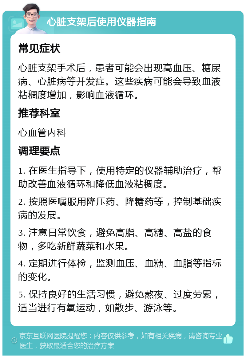 心脏支架后使用仪器指南 常见症状 心脏支架手术后，患者可能会出现高血压、糖尿病、心脏病等并发症。这些疾病可能会导致血液粘稠度增加，影响血液循环。 推荐科室 心血管内科 调理要点 1. 在医生指导下，使用特定的仪器辅助治疗，帮助改善血液循环和降低血液粘稠度。 2. 按照医嘱服用降压药、降糖药等，控制基础疾病的发展。 3. 注意日常饮食，避免高脂、高糖、高盐的食物，多吃新鲜蔬菜和水果。 4. 定期进行体检，监测血压、血糖、血脂等指标的变化。 5. 保持良好的生活习惯，避免熬夜、过度劳累，适当进行有氧运动，如散步、游泳等。