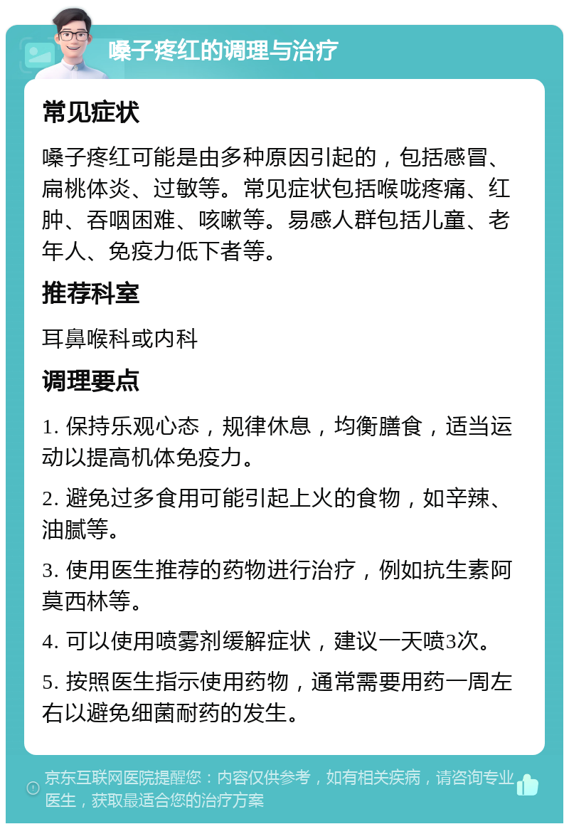 嗓子疼红的调理与治疗 常见症状 嗓子疼红可能是由多种原因引起的，包括感冒、扁桃体炎、过敏等。常见症状包括喉咙疼痛、红肿、吞咽困难、咳嗽等。易感人群包括儿童、老年人、免疫力低下者等。 推荐科室 耳鼻喉科或内科 调理要点 1. 保持乐观心态，规律休息，均衡膳食，适当运动以提高机体免疫力。 2. 避免过多食用可能引起上火的食物，如辛辣、油腻等。 3. 使用医生推荐的药物进行治疗，例如抗生素阿莫西林等。 4. 可以使用喷雾剂缓解症状，建议一天喷3次。 5. 按照医生指示使用药物，通常需要用药一周左右以避免细菌耐药的发生。