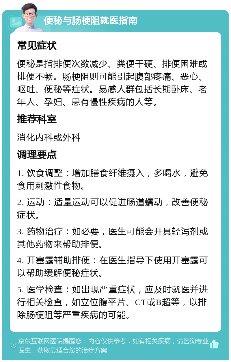 便秘与肠梗阻就医指南 常见症状 便秘是指排便次数减少、粪便干硬、排便困难或排便不畅。肠梗阻则可能引起腹部疼痛、恶心、呕吐、便秘等症状。易感人群包括长期卧床、老年人、孕妇、患有慢性疾病的人等。 推荐科室 消化内科或外科 调理要点 1. 饮食调整：增加膳食纤维摄入，多喝水，避免食用刺激性食物。 2. 运动：适量运动可以促进肠道蠕动，改善便秘症状。 3. 药物治疗：如必要，医生可能会开具轻泻剂或其他药物来帮助排便。 4. 开塞露辅助排便：在医生指导下使用开塞露可以帮助缓解便秘症状。 5. 医学检查：如出现严重症状，应及时就医并进行相关检查，如立位腹平片、CT或B超等，以排除肠梗阻等严重疾病的可能。