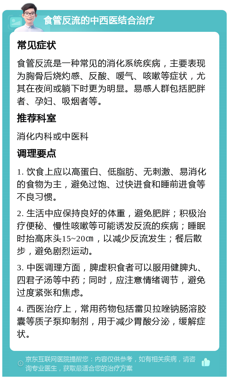 食管反流的中西医结合治疗 常见症状 食管反流是一种常见的消化系统疾病，主要表现为胸骨后烧灼感、反酸、嗳气、咳嗽等症状，尤其在夜间或躺下时更为明显。易感人群包括肥胖者、孕妇、吸烟者等。 推荐科室 消化内科或中医科 调理要点 1. 饮食上应以高蛋白、低脂肪、无刺激、易消化的食物为主，避免过饱、过快进食和睡前进食等不良习惯。 2. 生活中应保持良好的体重，避免肥胖；积极治疗便秘、慢性咳嗽等可能诱发反流的疾病；睡眠时抬高床头15~20㎝，以减少反流发生；餐后散步，避免剧烈运动。 3. 中医调理方面，脾虚积食者可以服用健脾丸、四君子汤等中药；同时，应注意情绪调节，避免过度紧张和焦虑。 4. 西医治疗上，常用药物包括雷贝拉唑钠肠溶胶囊等质子泵抑制剂，用于减少胃酸分泌，缓解症状。