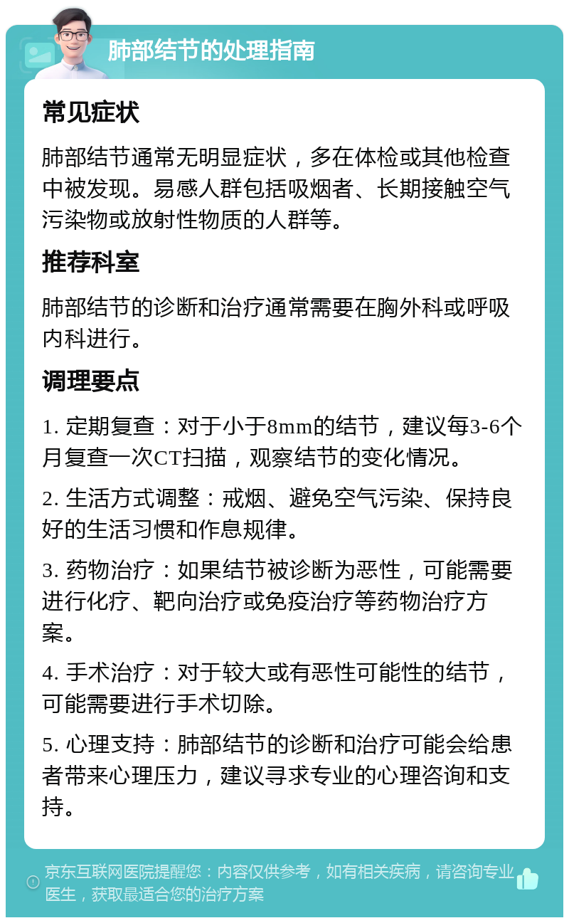 肺部结节的处理指南 常见症状 肺部结节通常无明显症状，多在体检或其他检查中被发现。易感人群包括吸烟者、长期接触空气污染物或放射性物质的人群等。 推荐科室 肺部结节的诊断和治疗通常需要在胸外科或呼吸内科进行。 调理要点 1. 定期复查：对于小于8mm的结节，建议每3-6个月复查一次CT扫描，观察结节的变化情况。 2. 生活方式调整：戒烟、避免空气污染、保持良好的生活习惯和作息规律。 3. 药物治疗：如果结节被诊断为恶性，可能需要进行化疗、靶向治疗或免疫治疗等药物治疗方案。 4. 手术治疗：对于较大或有恶性可能性的结节，可能需要进行手术切除。 5. 心理支持：肺部结节的诊断和治疗可能会给患者带来心理压力，建议寻求专业的心理咨询和支持。