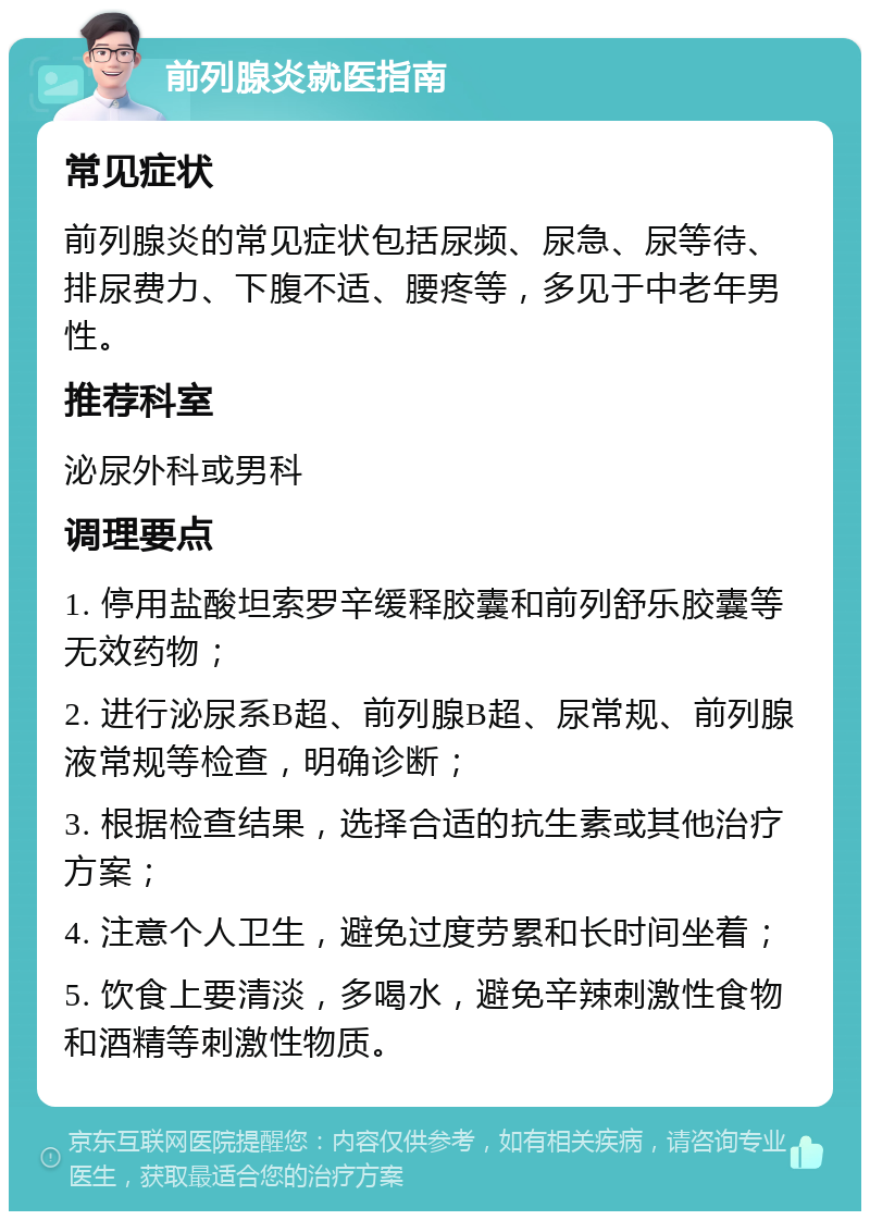 前列腺炎就医指南 常见症状 前列腺炎的常见症状包括尿频、尿急、尿等待、排尿费力、下腹不适、腰疼等，多见于中老年男性。 推荐科室 泌尿外科或男科 调理要点 1. 停用盐酸坦索罗辛缓释胶囊和前列舒乐胶囊等无效药物； 2. 进行泌尿系B超、前列腺B超、尿常规、前列腺液常规等检查，明确诊断； 3. 根据检查结果，选择合适的抗生素或其他治疗方案； 4. 注意个人卫生，避免过度劳累和长时间坐着； 5. 饮食上要清淡，多喝水，避免辛辣刺激性食物和酒精等刺激性物质。