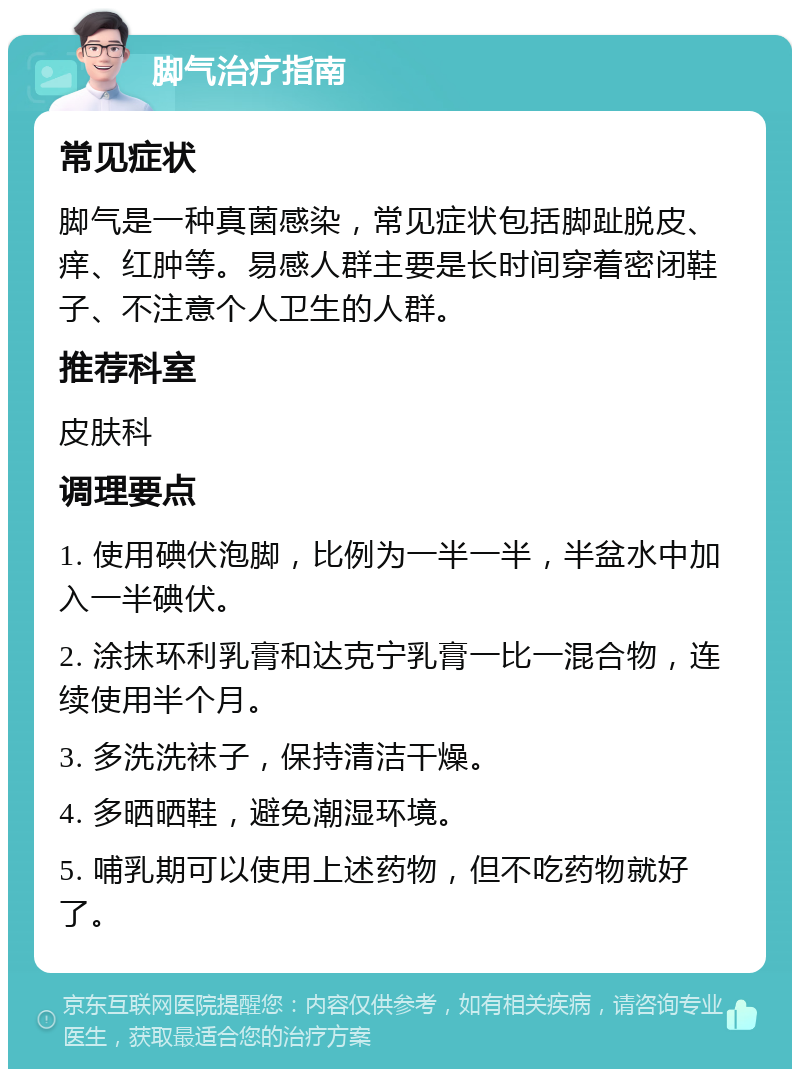 脚气治疗指南 常见症状 脚气是一种真菌感染，常见症状包括脚趾脱皮、痒、红肿等。易感人群主要是长时间穿着密闭鞋子、不注意个人卫生的人群。 推荐科室 皮肤科 调理要点 1. 使用碘伏泡脚，比例为一半一半，半盆水中加入一半碘伏。 2. 涂抹环利乳膏和达克宁乳膏一比一混合物，连续使用半个月。 3. 多洗洗袜子，保持清洁干燥。 4. 多晒晒鞋，避免潮湿环境。 5. 哺乳期可以使用上述药物，但不吃药物就好了。