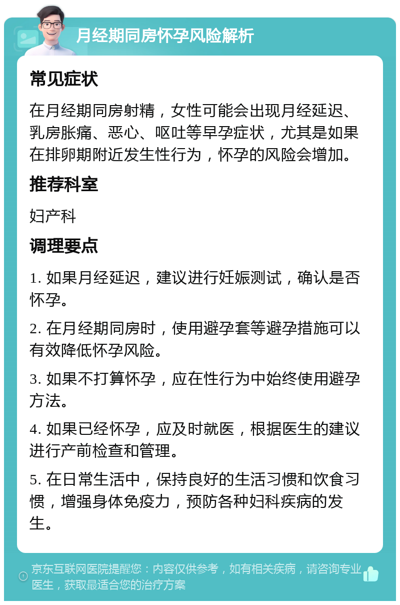 月经期同房怀孕风险解析 常见症状 在月经期同房射精，女性可能会出现月经延迟、乳房胀痛、恶心、呕吐等早孕症状，尤其是如果在排卵期附近发生性行为，怀孕的风险会增加。 推荐科室 妇产科 调理要点 1. 如果月经延迟，建议进行妊娠测试，确认是否怀孕。 2. 在月经期同房时，使用避孕套等避孕措施可以有效降低怀孕风险。 3. 如果不打算怀孕，应在性行为中始终使用避孕方法。 4. 如果已经怀孕，应及时就医，根据医生的建议进行产前检查和管理。 5. 在日常生活中，保持良好的生活习惯和饮食习惯，增强身体免疫力，预防各种妇科疾病的发生。