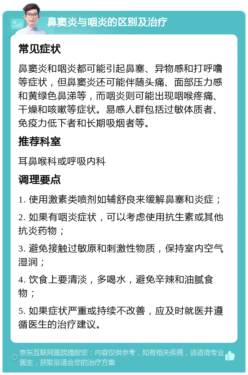 鼻窦炎与咽炎的区别及治疗 常见症状 鼻窦炎和咽炎都可能引起鼻塞、异物感和打呼噜等症状，但鼻窦炎还可能伴随头痛、面部压力感和黄绿色鼻涕等，而咽炎则可能出现咽喉疼痛、干燥和咳嗽等症状。易感人群包括过敏体质者、免疫力低下者和长期吸烟者等。 推荐科室 耳鼻喉科或呼吸内科 调理要点 1. 使用激素类喷剂如辅舒良来缓解鼻塞和炎症； 2. 如果有咽炎症状，可以考虑使用抗生素或其他抗炎药物； 3. 避免接触过敏原和刺激性物质，保持室内空气湿润； 4. 饮食上要清淡，多喝水，避免辛辣和油腻食物； 5. 如果症状严重或持续不改善，应及时就医并遵循医生的治疗建议。