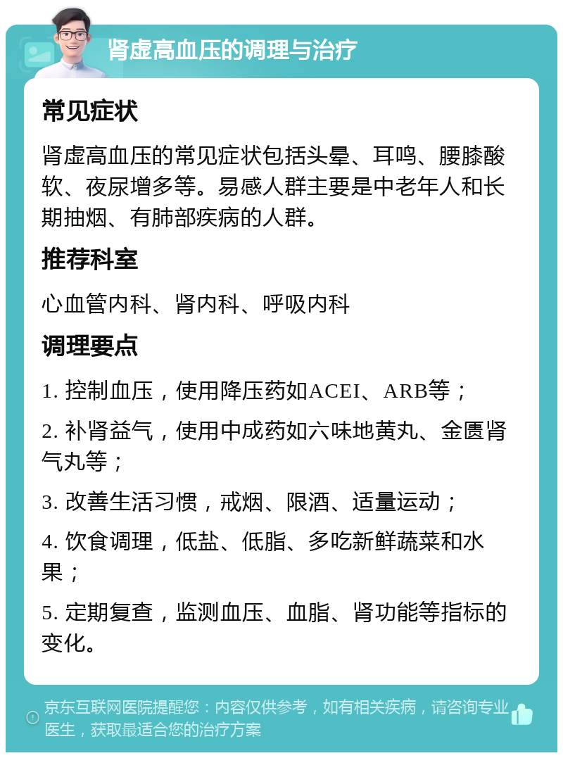 肾虚高血压的调理与治疗 常见症状 肾虚高血压的常见症状包括头晕、耳鸣、腰膝酸软、夜尿增多等。易感人群主要是中老年人和长期抽烟、有肺部疾病的人群。 推荐科室 心血管内科、肾内科、呼吸内科 调理要点 1. 控制血压，使用降压药如ACEI、ARB等； 2. 补肾益气，使用中成药如六味地黄丸、金匮肾气丸等； 3. 改善生活习惯，戒烟、限酒、适量运动； 4. 饮食调理，低盐、低脂、多吃新鲜蔬菜和水果； 5. 定期复查，监测血压、血脂、肾功能等指标的变化。