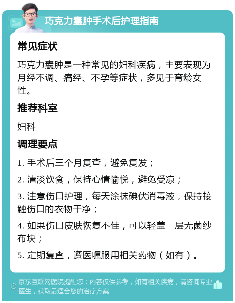 巧克力囊肿手术后护理指南 常见症状 巧克力囊肿是一种常见的妇科疾病，主要表现为月经不调、痛经、不孕等症状，多见于育龄女性。 推荐科室 妇科 调理要点 1. 手术后三个月复查，避免复发； 2. 清淡饮食，保持心情愉悦，避免受凉； 3. 注意伤口护理，每天涂抹碘伏消毒液，保持接触伤口的衣物干净； 4. 如果伤口皮肤恢复不佳，可以轻盖一层无菌纱布块； 5. 定期复查，遵医嘱服用相关药物（如有）。