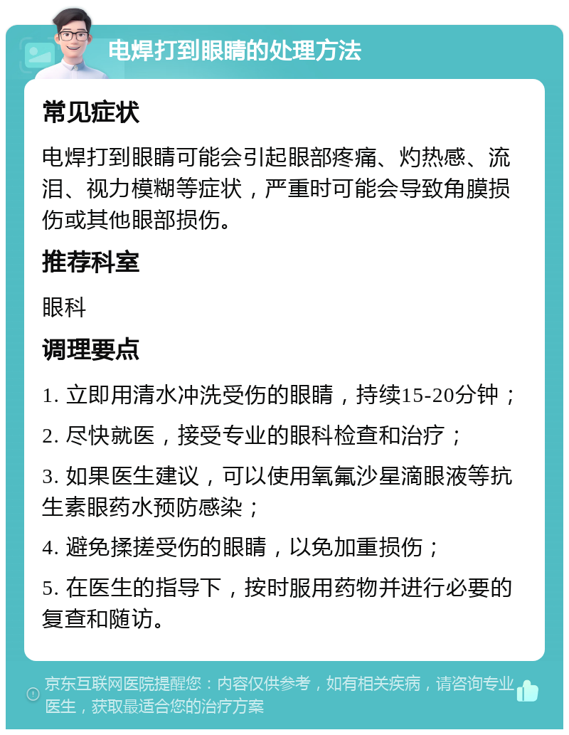 电焊打到眼睛的处理方法 常见症状 电焊打到眼睛可能会引起眼部疼痛、灼热感、流泪、视力模糊等症状，严重时可能会导致角膜损伤或其他眼部损伤。 推荐科室 眼科 调理要点 1. 立即用清水冲洗受伤的眼睛，持续15-20分钟； 2. 尽快就医，接受专业的眼科检查和治疗； 3. 如果医生建议，可以使用氧氟沙星滴眼液等抗生素眼药水预防感染； 4. 避免揉搓受伤的眼睛，以免加重损伤； 5. 在医生的指导下，按时服用药物并进行必要的复查和随访。