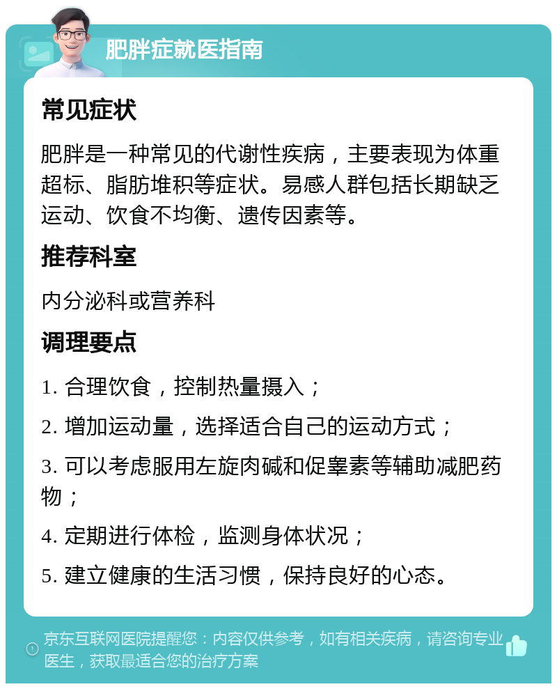 肥胖症就医指南 常见症状 肥胖是一种常见的代谢性疾病，主要表现为体重超标、脂肪堆积等症状。易感人群包括长期缺乏运动、饮食不均衡、遗传因素等。 推荐科室 内分泌科或营养科 调理要点 1. 合理饮食，控制热量摄入； 2. 增加运动量，选择适合自己的运动方式； 3. 可以考虑服用左旋肉碱和促睾素等辅助减肥药物； 4. 定期进行体检，监测身体状况； 5. 建立健康的生活习惯，保持良好的心态。