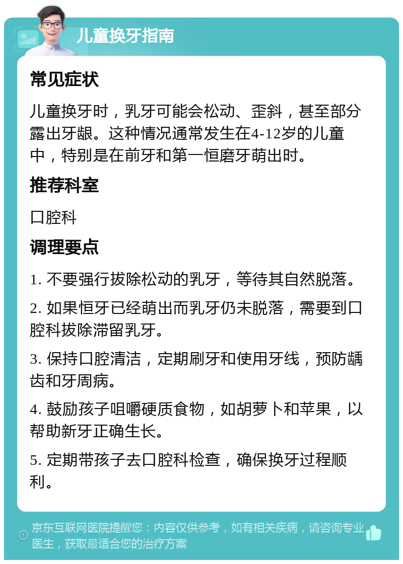 儿童换牙指南 常见症状 儿童换牙时，乳牙可能会松动、歪斜，甚至部分露出牙龈。这种情况通常发生在4-12岁的儿童中，特别是在前牙和第一恒磨牙萌出时。 推荐科室 口腔科 调理要点 1. 不要强行拔除松动的乳牙，等待其自然脱落。 2. 如果恒牙已经萌出而乳牙仍未脱落，需要到口腔科拔除滞留乳牙。 3. 保持口腔清洁，定期刷牙和使用牙线，预防龋齿和牙周病。 4. 鼓励孩子咀嚼硬质食物，如胡萝卜和苹果，以帮助新牙正确生长。 5. 定期带孩子去口腔科检查，确保换牙过程顺利。