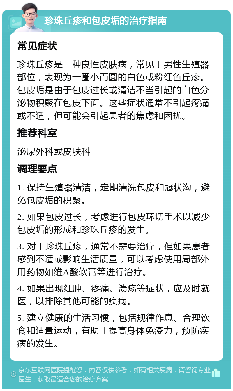 珍珠丘疹和包皮垢的治疗指南 常见症状 珍珠丘疹是一种良性皮肤病，常见于男性生殖器部位，表现为一圈小而圆的白色或粉红色丘疹。包皮垢是由于包皮过长或清洁不当引起的白色分泌物积聚在包皮下面。这些症状通常不引起疼痛或不适，但可能会引起患者的焦虑和困扰。 推荐科室 泌尿外科或皮肤科 调理要点 1. 保持生殖器清洁，定期清洗包皮和冠状沟，避免包皮垢的积聚。 2. 如果包皮过长，考虑进行包皮环切手术以减少包皮垢的形成和珍珠丘疹的发生。 3. 对于珍珠丘疹，通常不需要治疗，但如果患者感到不适或影响生活质量，可以考虑使用局部外用药物如维A酸软膏等进行治疗。 4. 如果出现红肿、疼痛、溃疡等症状，应及时就医，以排除其他可能的疾病。 5. 建立健康的生活习惯，包括规律作息、合理饮食和适量运动，有助于提高身体免疫力，预防疾病的发生。