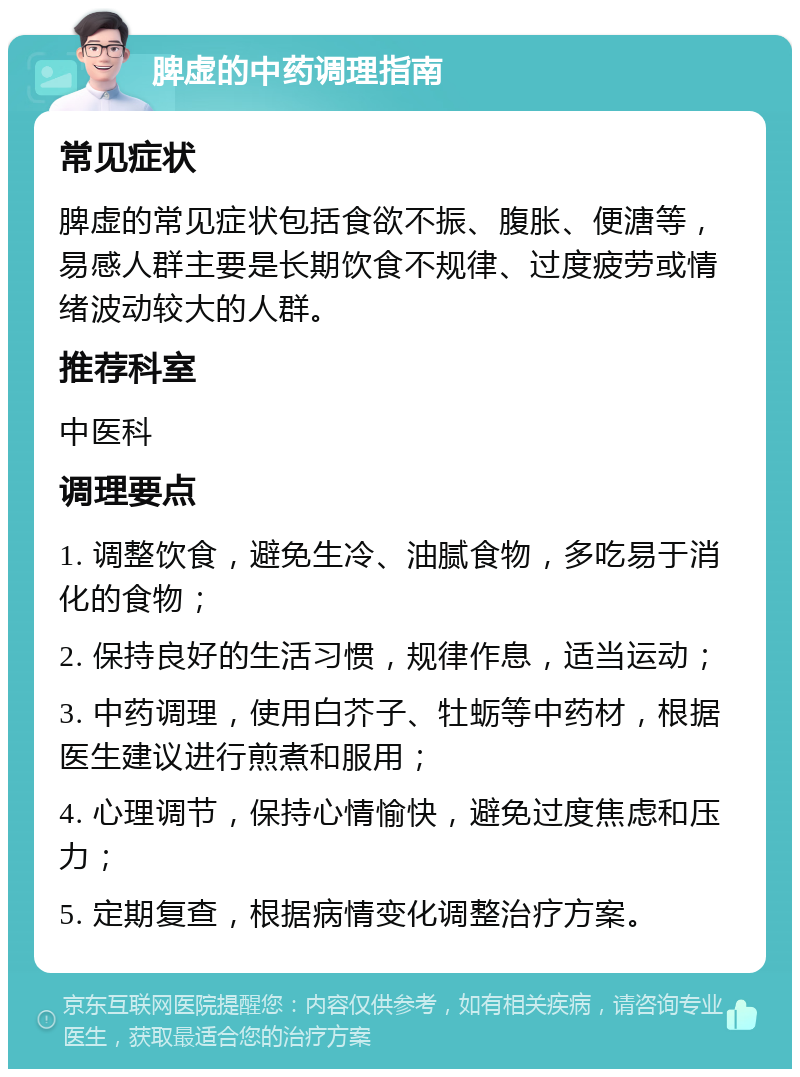 脾虚的中药调理指南 常见症状 脾虚的常见症状包括食欲不振、腹胀、便溏等，易感人群主要是长期饮食不规律、过度疲劳或情绪波动较大的人群。 推荐科室 中医科 调理要点 1. 调整饮食，避免生冷、油腻食物，多吃易于消化的食物； 2. 保持良好的生活习惯，规律作息，适当运动； 3. 中药调理，使用白芥子、牡蛎等中药材，根据医生建议进行煎煮和服用； 4. 心理调节，保持心情愉快，避免过度焦虑和压力； 5. 定期复查，根据病情变化调整治疗方案。