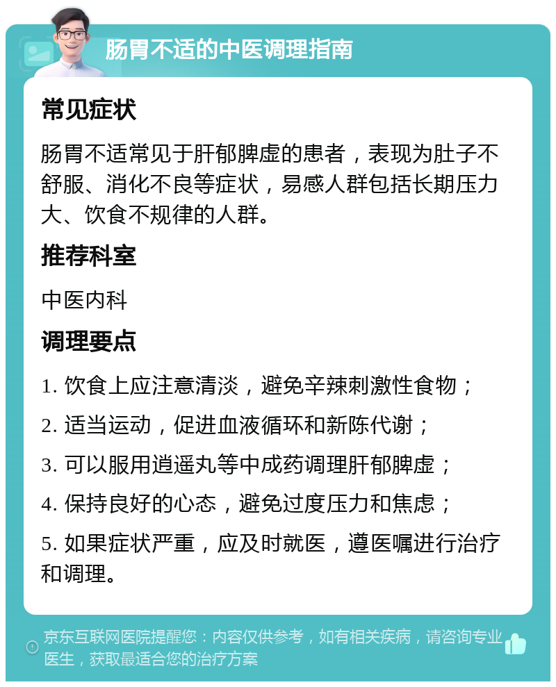 肠胃不适的中医调理指南 常见症状 肠胃不适常见于肝郁脾虚的患者，表现为肚子不舒服、消化不良等症状，易感人群包括长期压力大、饮食不规律的人群。 推荐科室 中医内科 调理要点 1. 饮食上应注意清淡，避免辛辣刺激性食物； 2. 适当运动，促进血液循环和新陈代谢； 3. 可以服用逍遥丸等中成药调理肝郁脾虚； 4. 保持良好的心态，避免过度压力和焦虑； 5. 如果症状严重，应及时就医，遵医嘱进行治疗和调理。