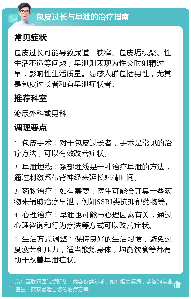 包皮过长与早泄的治疗指南 常见症状 包皮过长可能导致尿道口狭窄、包皮垢积聚、性生活不适等问题；早泄则表现为性交时射精过早，影响性生活质量。易感人群包括男性，尤其是包皮过长者和有早泄症状者。 推荐科室 泌尿外科或男科 调理要点 1. 包皮手术：对于包皮过长者，手术是常见的治疗方法，可以有效改善症状。 2. 早泄埋线：系部埋线是一种治疗早泄的方法，通过刺激系带背神经来延长射精时间。 3. 药物治疗：如有需要，医生可能会开具一些药物来辅助治疗早泄，例如SSRI类抗抑郁药物等。 4. 心理治疗：早泄也可能与心理因素有关，通过心理咨询和行为疗法等方式可以改善症状。 5. 生活方式调整：保持良好的生活习惯，避免过度疲劳和压力，适当锻炼身体，均衡饮食等都有助于改善早泄症状。