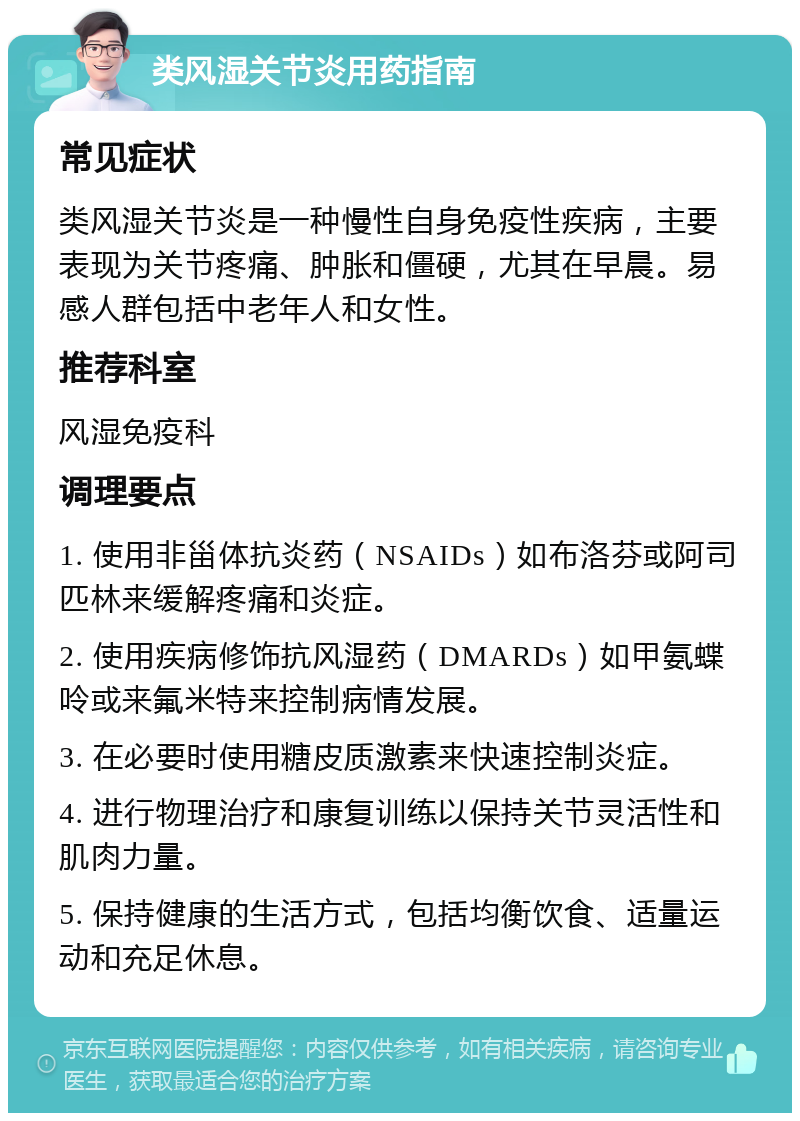 类风湿关节炎用药指南 常见症状 类风湿关节炎是一种慢性自身免疫性疾病，主要表现为关节疼痛、肿胀和僵硬，尤其在早晨。易感人群包括中老年人和女性。 推荐科室 风湿免疫科 调理要点 1. 使用非甾体抗炎药（NSAIDs）如布洛芬或阿司匹林来缓解疼痛和炎症。 2. 使用疾病修饰抗风湿药（DMARDs）如甲氨蝶呤或来氟米特来控制病情发展。 3. 在必要时使用糖皮质激素来快速控制炎症。 4. 进行物理治疗和康复训练以保持关节灵活性和肌肉力量。 5. 保持健康的生活方式，包括均衡饮食、适量运动和充足休息。