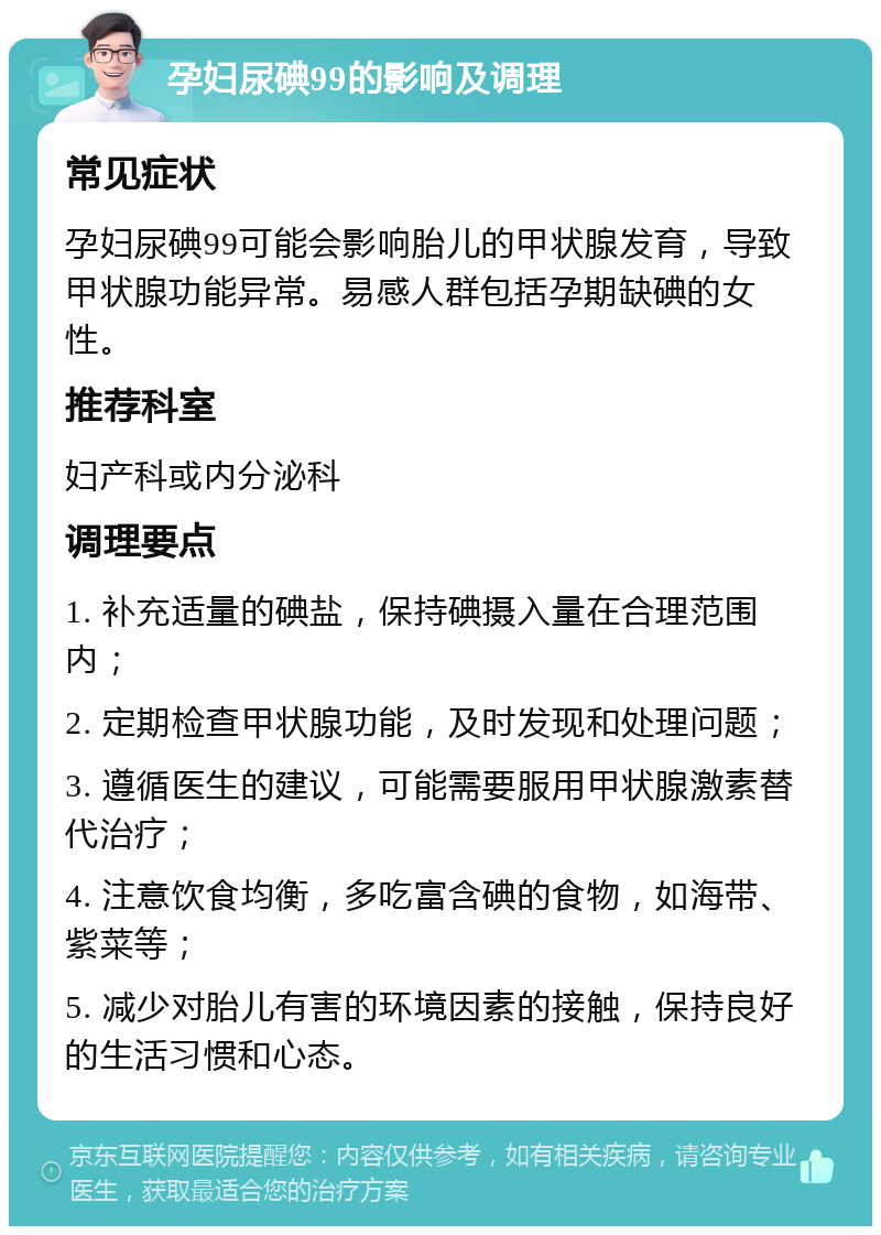 孕妇尿碘99的影响及调理 常见症状 孕妇尿碘99可能会影响胎儿的甲状腺发育，导致甲状腺功能异常。易感人群包括孕期缺碘的女性。 推荐科室 妇产科或内分泌科 调理要点 1. 补充适量的碘盐，保持碘摄入量在合理范围内； 2. 定期检查甲状腺功能，及时发现和处理问题； 3. 遵循医生的建议，可能需要服用甲状腺激素替代治疗； 4. 注意饮食均衡，多吃富含碘的食物，如海带、紫菜等； 5. 减少对胎儿有害的环境因素的接触，保持良好的生活习惯和心态。