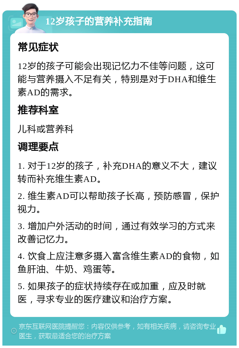 12岁孩子的营养补充指南 常见症状 12岁的孩子可能会出现记忆力不佳等问题，这可能与营养摄入不足有关，特别是对于DHA和维生素AD的需求。 推荐科室 儿科或营养科 调理要点 1. 对于12岁的孩子，补充DHA的意义不大，建议转而补充维生素AD。 2. 维生素AD可以帮助孩子长高，预防感冒，保护视力。 3. 增加户外活动的时间，通过有效学习的方式来改善记忆力。 4. 饮食上应注意多摄入富含维生素AD的食物，如鱼肝油、牛奶、鸡蛋等。 5. 如果孩子的症状持续存在或加重，应及时就医，寻求专业的医疗建议和治疗方案。