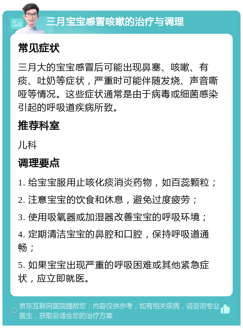 三月宝宝感冒咳嗽的治疗与调理 常见症状 三月大的宝宝感冒后可能出现鼻塞、咳嗽、有痰、吐奶等症状，严重时可能伴随发烧、声音嘶哑等情况。这些症状通常是由于病毒或细菌感染引起的呼吸道疾病所致。 推荐科室 儿科 调理要点 1. 给宝宝服用止咳化痰消炎药物，如百蕊颗粒； 2. 注意宝宝的饮食和休息，避免过度疲劳； 3. 使用吸氧器或加湿器改善宝宝的呼吸环境； 4. 定期清洁宝宝的鼻腔和口腔，保持呼吸道通畅； 5. 如果宝宝出现严重的呼吸困难或其他紧急症状，应立即就医。